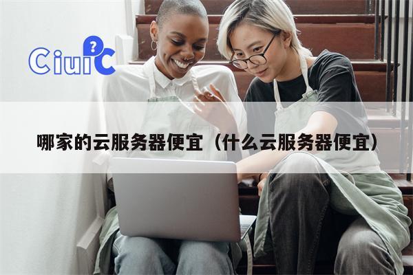 哪家的云服务器便宜（什么云服务器便宜）