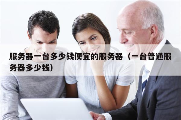 服务器一台多少钱便宜的服务器（一台普通服务器多少钱）